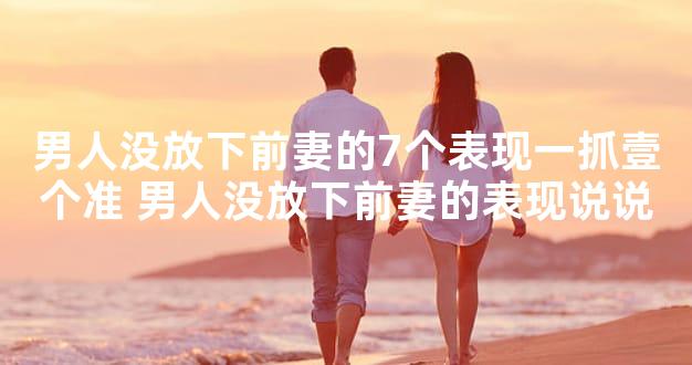 男人没放下前妻的7个表现一抓壹个准 男人没放下前妻